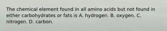 The chemical element found in all amino acids but not found in either carbohydrates or fats is A. hydrogen. B. oxygen. C. nitrogen. D. carbon.