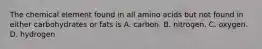 The chemical element found in all amino acids but not found in either carbohydrates or fats is A. carbon. B. nitrogen. C. oxygen. D. hydrogen