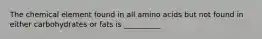 The chemical element found in all amino acids but not found in either carbohydrates or fats is __________