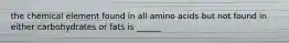 the chemical element found in all amino acids but not found in either carbohydrates or fats is ______