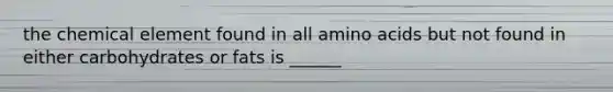 the chemical element found in all amino acids but not found in either carbohydrates or fats is ______