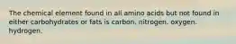 The chemical element found in all amino acids but not found in either carbohydrates or fats is carbon. nitrogen. oxygen. hydrogen.