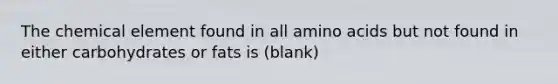 The chemical element found in all amino acids but not found in either carbohydrates or fats is (blank)