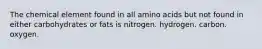 The chemical element found in all amino acids but not found in either carbohydrates or fats is nitrogen. hydrogen. carbon. oxygen.