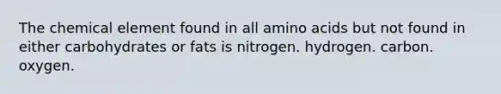 The chemical element found in all amino acids but not found in either carbohydrates or fats is nitrogen. hydrogen. carbon. oxygen.