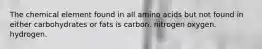 The chemical element found in all amino acids but not found in either carbohydrates or fats is carbon. nitrogen oxygen. hydrogen.