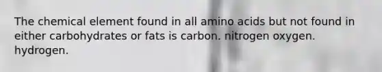 The chemical element found in all amino acids but not found in either carbohydrates or fats is carbon. nitrogen oxygen. hydrogen.