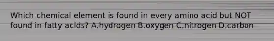 Which chemical element is found in every amino acid but NOT found in fatty acids? A.hydrogen B.oxygen C.nitrogen D.carbon