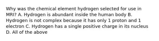 Why was the chemical element hydrogen selected for use in MRI? A. Hydrogen is abundant inside the human body B. Hydrogen is not complex because it has only 1 proton and 1 electron C. Hydrogen has a single positive charge in its nucleus D. All of the above