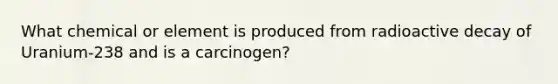 What chemical or element is produced from radioactive decay of Uranium-238 and is a carcinogen?