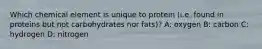 Which chemical element is unique to protein (i.e. found in proteins but not carbohydrates nor fats)? A: oxygen B: carbon C: hydrogen D: nitrogen