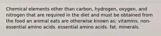 Chemical elements other than carbon, hydrogen, oxygen, and nitrogen that are required in the diet and must be obtained from the food an animal eats are otherwise known as: vitamins. non-essential amino acids. essential amino acids. fat. minerals.