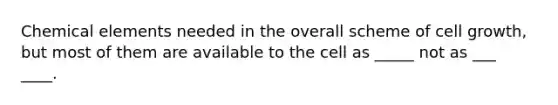 Chemical elements needed in the overall scheme of cell growth, but most of them are available to the cell as _____ not as ___ ____.