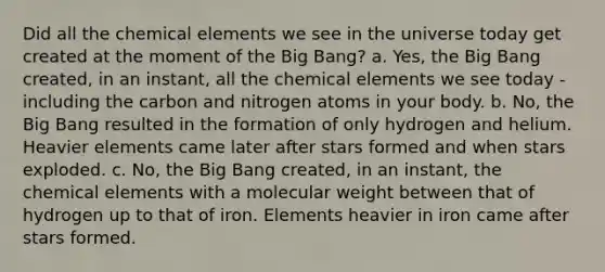 Did all the chemical elements we see in the universe today get created at the moment of the Big Bang? a. Yes, the Big Bang created, in an instant, all the chemical elements we see today - including the carbon and nitrogen atoms in your body. b. No, the Big Bang resulted in the formation of only hydrogen and helium. Heavier elements came later after stars formed and when stars exploded. c. No, the Big Bang created, in an instant, the chemical elements with a molecular weight between that of hydrogen up to that of iron. Elements heavier in iron came after stars formed.