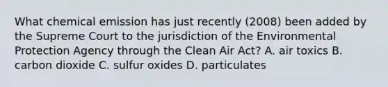 What chemical emission has just recently (2008) been added by the Supreme Court to the jurisdiction of the Environmental Protection Agency through the Clean Air Act? A. air toxics B. carbon dioxide C. sulfur oxides D. particulates