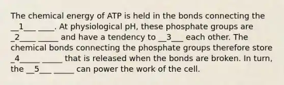 The chemical energy of ATP is held in the bonds connecting the __1___ ____. At physiological pH, these phosphate groups are _2____ _____ and have a tendency to __3___ each other. The chemical bonds connecting the phosphate groups therefore store _4_____ _____ that is released when the bonds are broken. In turn, the __5___ _____ can power the work of the cell.