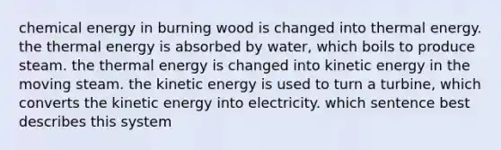 chemical energy in burning wood is changed into thermal energy. the thermal energy is absorbed by water, which boils to produce steam. the thermal energy is changed into kinetic energy in the moving steam. the kinetic energy is used to turn a turbine, which converts the kinetic energy into electricity. which sentence best describes this system