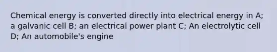 Chemical energy is converted directly into electrical energy in A; a galvanic cell B; an electrical power plant C; An electrolytic cell D; An automobile's engine