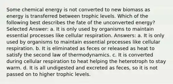 Some chemical energy is not converted to new biomass as energy is transferred between trophic levels. Which of the following best describes the fate of the unconverted energy? Selected Answer: a. It is only used by organisms to maintain essential processes like cellular respiration. Answers: a. It is only used by organisms to maintain essential processes like cellular respiration. b. It is eliminated as feces or released as heat to satisfy the second law of thermodynamics. c. It is converted during cellular respiration to heat helping the heterotroph to stay warm. d. It is all undigested and excreted as feces, so it is not passed on to higher trophic levels.