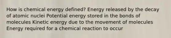 How is chemical energy defined? Energy released by the decay of atomic nuclei Potential energy stored in the bonds of molecules Kinetic energy due to the movement of molecules Energy required for a chemical reaction to occur