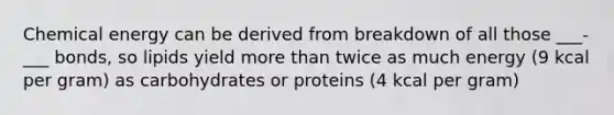 Chemical energy can be derived from breakdown of all those ___-___ bonds, so lipids yield more than twice as much energy (9 kcal per gram) as carbohydrates or proteins (4 kcal per gram)