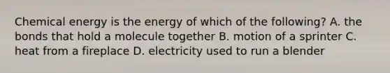 Chemical energy is the energy of which of the following? A. the bonds that hold a molecule together B. motion of a sprinter C. heat from a fireplace D. electricity used to run a blender