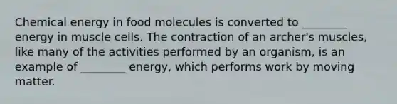 Chemical energy in food molecules is converted to ________ energy in muscle cells. The contraction of an archer's muscles, like many of the activities performed by an organism, is an example of ________ energy, which performs work by moving matter.