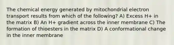 The chemical energy generated by mitochondrial electron transport results from which of the following? A) Excess H+ in the matrix B) An H+ gradient across the inner membrane C) The formation of thioesters in the matrix D) A conformational change in the inner membrane