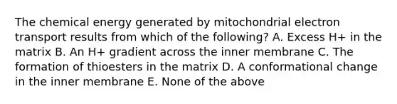 The chemical energy generated by mitochondrial electron transport results from which of the following? A. Excess H+ in the matrix B. An H+ gradient across the inner membrane C. The formation of thioesters in the matrix D. A conformational change in the inner membrane E. None of the above