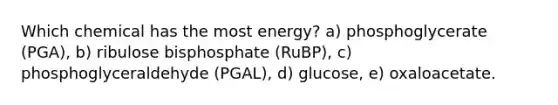 Which chemical has the most energy? a) phosphoglycerate (PGA), b) ribulose bisphosphate (RuBP), c) phosphoglyceraldehyde (PGAL), d) glucose, e) oxaloacetate.