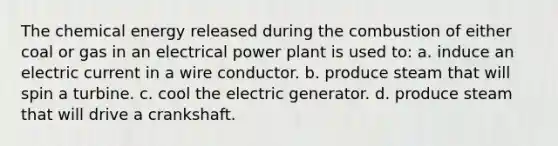 The chemical energy released during the combustion of either coal or gas in an electrical power plant is used to: a. induce an electric current in a wire conductor. b. produce steam that will spin a turbine. c. cool the electric generator. d. produce steam that will drive a crankshaft.