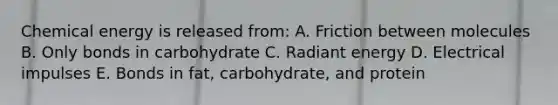 Chemical energy is released from: A. Friction between molecules B. Only bonds in carbohydrate C. Radiant energy D. Electrical impulses E. Bonds in fat, carbohydrate, and protein