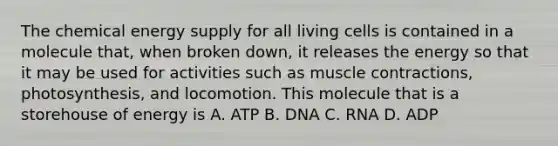 The chemical energy supply for all living cells is contained in a molecule that, when broken down, it releases the energy so that it may be used for activities such as muscle contractions, photosynthesis, and locomotion. This molecule that is a storehouse of energy is A. ATP B. DNA C. RNA D. ADP