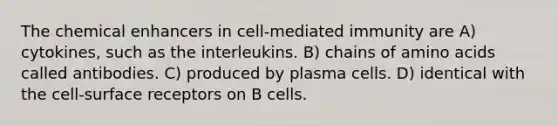 The chemical enhancers in cell-mediated immunity are A) cytokines, such as the interleukins. B) chains of amino acids called antibodies. C) produced by plasma cells. D) identical with the cell-surface receptors on B cells.