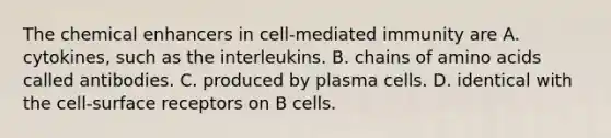 The chemical enhancers in cell-mediated immunity are A. cytokines, such as the interleukins. B. chains of amino acids called antibodies. C. produced by plasma cells. D. identical with the cell-surface receptors on B cells.