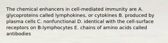 The chemical enhancers in cell-mediated immunity are A. glycoproteins called lymphokines, or cytokines B. produced by plasma cells C. nonfunctional D. identical with the cell-surface receptors on B-lymphocytes E. chains of amino acids called antibodies