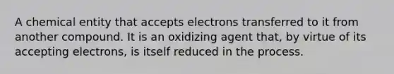 A chemical entity that accepts electrons transferred to it from another compound. It is an oxidizing agent that, by virtue of its accepting electrons, is itself reduced in the process.