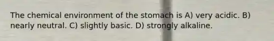 The chemical environment of the stomach is A) very acidic. B) nearly neutral. C) slightly basic. D) strongly alkaline.