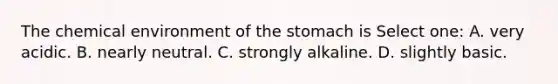 The chemical environment of the stomach is Select one: A. very acidic. B. nearly neutral. C. strongly alkaline. D. slightly basic.