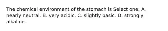 The chemical environment of the stomach is Select one: A. nearly neutral. B. very acidic. C. slightly basic. D. strongly alkaline.