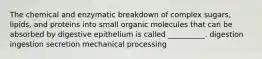 The chemical and enzymatic breakdown of complex sugars, lipids, and proteins into small organic molecules that can be absorbed by digestive epithelium is called __________. digestion ingestion secretion mechanical processing