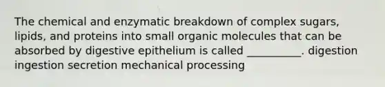 The chemical and enzymatic breakdown of complex sugars, lipids, and proteins into small organic molecules that can be absorbed by digestive epithelium is called __________. digestion ingestion secretion mechanical processing