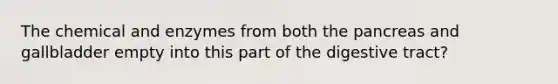 The chemical and enzymes from both the pancreas and gallbladder empty into this part of the digestive tract?