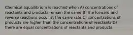 Chemical equailibrium is reached when A) concentrations of reactants and products remain the same B) the forward and reverse reactions occur at the same rate C) concentrations of products are higher than the concentrations of reactants D) there are equal concentrations of reactants and products