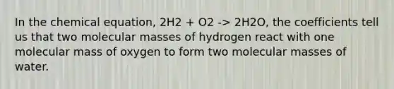 In the chemical equation, 2H2 + O2 -> 2H2O, the coefficients tell us that two molecular masses of hydrogen react with one molecular mass of oxygen to form two molecular masses of water.