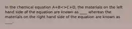 In the chemical equation A+B<>C+D, the materials on the left hand side of the equation are known as ____ whereas the materials on the right hand side of the equation are known as ____.