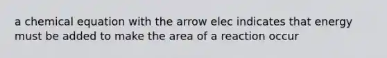 a chemical equation with the arrow elec indicates that energy must be added to make the area of a reaction occur