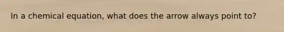 In a chemical equation, what does the arrow always point to?