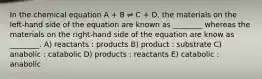 In the chemical equation A + B ⇌ C + D, the materials on the left-hand side of the equation are known as ________ whereas the materials on the right-hand side of the equation are know as ________. A) reactants : products B) product : substrate C) anabolic : catabolic D) products : reactants E) catabolic : anabolic