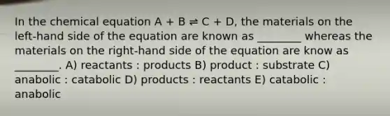 In the chemical equation A + B ⇌ C + D, the materials on the left-hand side of the equation are known as ________ whereas the materials on the right-hand side of the equation are know as ________. A) reactants : products B) product : substrate C) anabolic : catabolic D) products : reactants E) catabolic : anabolic